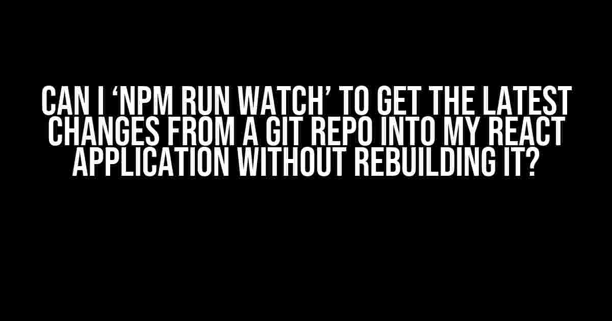 Can I ‘npm run watch’ to get the latest changes from a Git repo into my React application without rebuilding it?